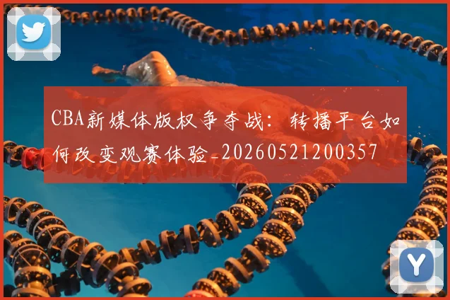 CBA新媒体版权争夺战：转播平台如何改变观赛体验_20260521200357